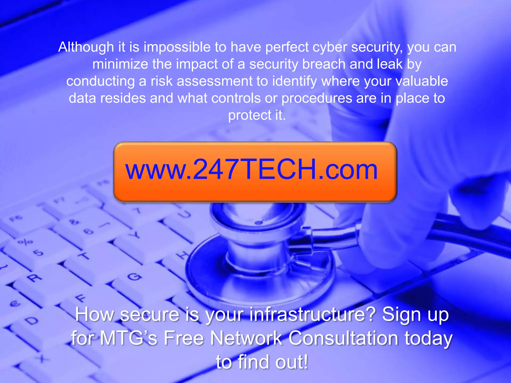Although it is impossible to have perfect cyber security, you can
minimize the impact of a security breach and leak by
conducting a risk assessment to identify where your valuable
data resides and what controls or procedures are in place to
protect it.
How secure is your infrastructure? Sign up
for MTG’s Free Network Consultation today
to find out!
www.247TECH.com
 