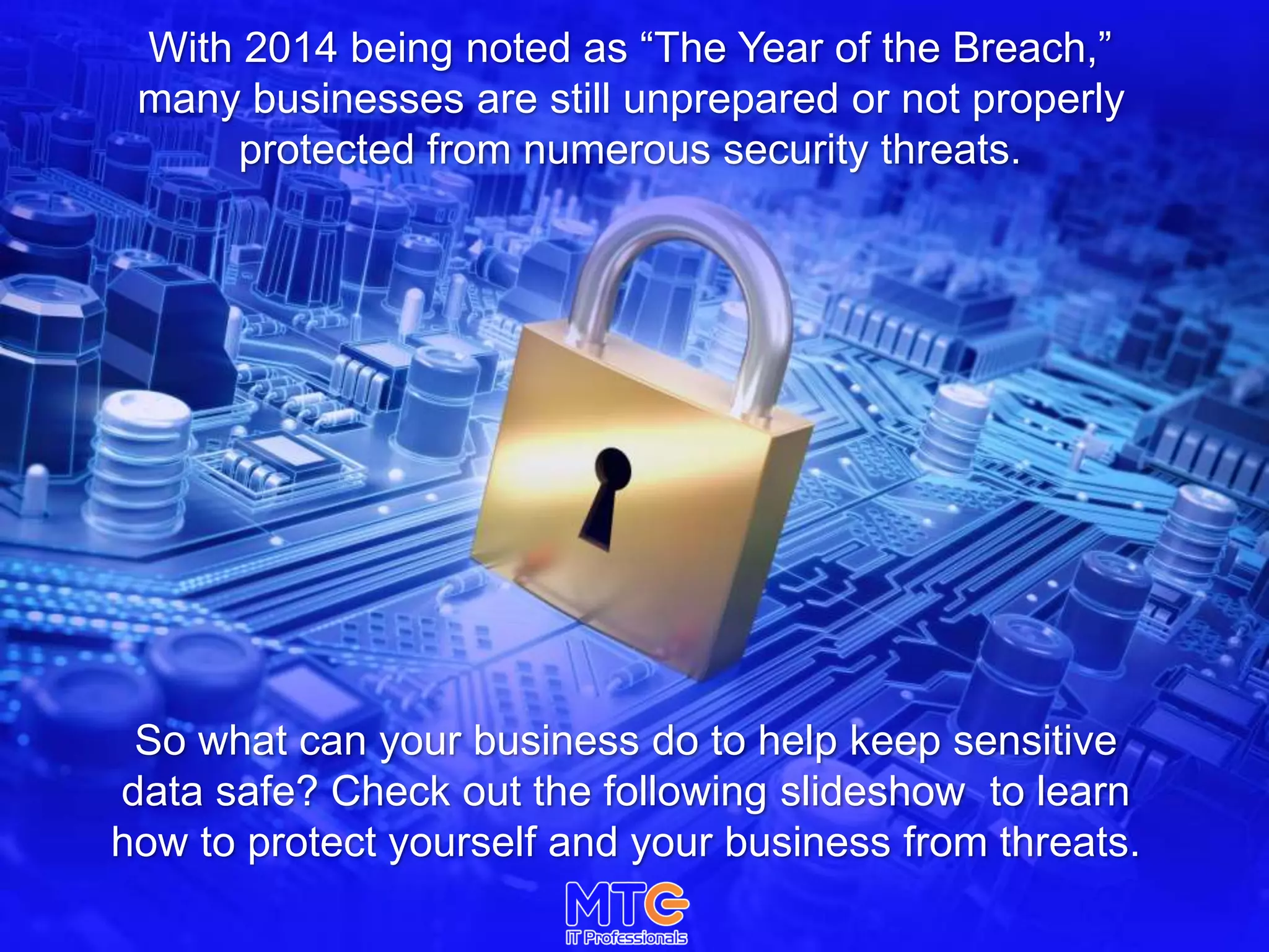 With 2014 being noted as “The Year of the Breach,”
many businesses are still unprepared or not properly
protected from numerous security threats.
So what can your business do to help keep sensitive
data safe? Check out the following slideshow to learn
how to protect yourself and your business from threats.
 