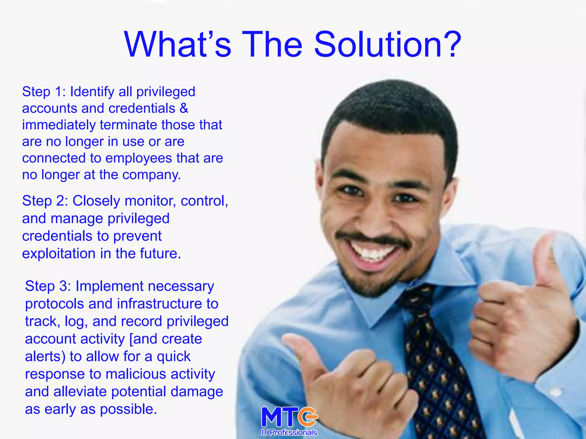 What’s The Solution?
Step 1: Identify all privileged
accounts and credentials &
immediately terminate those that
are no longer in use or are
connected to employees that are
no longer at the company.
Step 2: Closely monitor, control,
and manage privileged
credentials to prevent
exploitation in the future.
Step 3: Implement necessary
protocols and infrastructure to
track, log, and record privileged
account activity [and create
alerts) to allow for a quick
response to malicious activity
and alleviate potential damage
as early as possible.
 