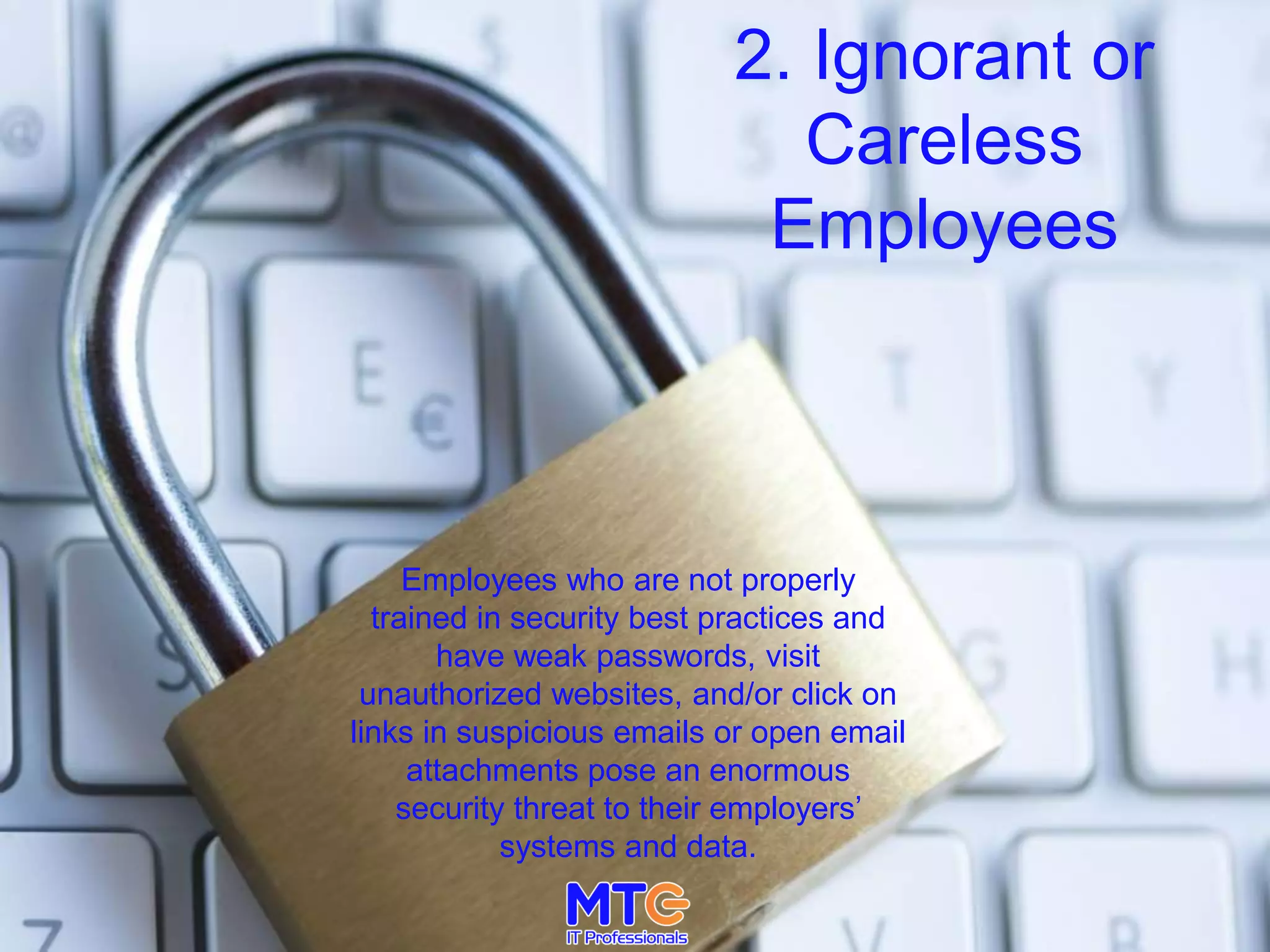 2. Ignorant or
Careless
Employees
Employees who are not properly
trained in security best practices and
have weak passwords, visit
unauthorized websites, and/or click on
links in suspicious emails or open email
attachments pose an enormous
security threat to their employers’
systems and data.
 
