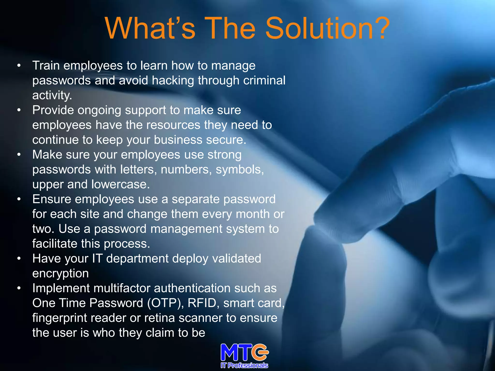 What’s The Solution?
• Train employees to learn how to manage
passwords and avoid hacking through criminal
activity.
• Provide ongoing support to make sure
employees have the resources they need to
continue to keep your business secure.
• Make sure your employees use strong
passwords with letters, numbers, symbols,
upper and lowercase.
• Ensure employees use a separate password
for each site and change them every month or
two. Use a password management system to
facilitate this process.
• Have your IT department deploy validated
encryption
• Implement multifactor authentication such as
One Time Password (OTP), RFID, smart card,
fingerprint reader or retina scanner to ensure
the user is who they claim to be
 