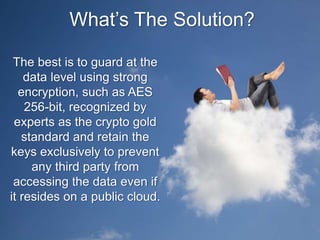 What’s The Solution?
The best is to guard at the
data level using strong
encryption, such as AES
256-bit, recognized by
experts as the crypto gold
standard and retain the
keys exclusively to prevent
any third party from
accessing the data even if
it resides on a public cloud.
 