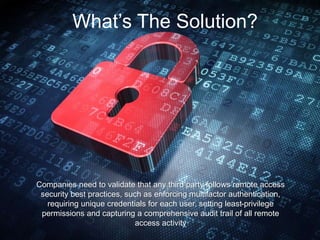 What’s The Solution?
Companies need to validate that any third party follows remote access
security best practices, such as enforcing multifactor authentication,
requiring unique credentials for each user, setting least-privilege
permissions and capturing a comprehensive audit trail of all remote
access activity
 