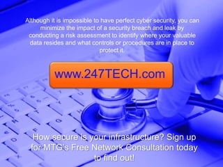 Although it is impossible to have perfect cyber security, you can
minimize the impact of a security breach and leak by
conducting a risk assessment to identify where your valuable
data resides and what controls or procedures are in place to
protect it.
How secure is your infrastructure? Sign up
for MTG’s Free Network Consultation today
to find out!
www.247TECH.com
 