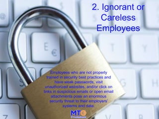 2. Ignorant or
Careless
Employees
Employees who are not properly
trained in security best practices and
have weak passwords, visit
unauthorized websites, and/or click on
links in suspicious emails or open email
attachments pose an enormous
security threat to their employers’
systems and data.
 
