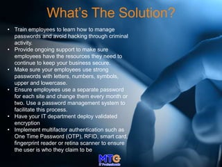 What’s The Solution?
• Train employees to learn how to manage
passwords and avoid hacking through criminal
activity.
• Provide ongoing support to make sure
employees have the resources they need to
continue to keep your business secure.
• Make sure your employees use strong
passwords with letters, numbers, symbols,
upper and lowercase.
• Ensure employees use a separate password
for each site and change them every month or
two. Use a password management system to
facilitate this process.
• Have your IT department deploy validated
encryption
• Implement multifactor authentication such as
One Time Password (OTP), RFID, smart card,
fingerprint reader or retina scanner to ensure
the user is who they claim to be
 