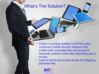 What’s The Solution?
• Create a carefully spelled-out BYOD policy
• Implement mobile security solutions that
protect both corporate data and access to
corporate systems while also respecting user’s
privacy
• Look to hybrid and private clouds for mitigating
potential risks
 