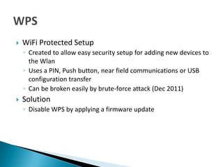    WiFi Protected Setup
    ◦ Created to allow easy security setup for adding new devices to
      the Wlan
    ◦ Uses a PIN, Push button, near field communications or USB
      configuration transfer
    ◦ Can be broken easily by brute-force attack (Dec 2011)
   Solution
    ◦ Disable WPS by applying a firmware update
 