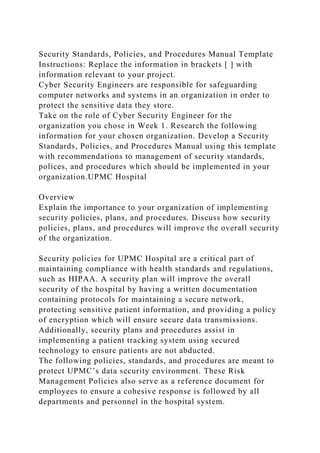 Security Standards, Policies, and Procedures Manual Template
Instructions: Replace the information in brackets [ ] with
information relevant to your project.
Cyber Security Engineers are responsible for safeguarding
computer networks and systems in an organization in order to
protect the sensitive data they store.
Take on the role of Cyber Security Engineer for the
organization you chose in Week 1. Research the following
information for your chosen organization. Develop a Security
Standards, Policies, and Procedures Manual using this template
with recommendations to management of security standards,
polices, and procedures which should be implemented in your
organization.UPMC Hospital
Overview
Explain the importance to your organization of implementing
security policies, plans, and procedures. Discuss how security
policies, plans, and procedures will improve the overall security
of the organization.
Security policies for UPMC Hospital are a critical part of
maintaining compliance with health standards and regulations,
such as HIPAA. A security plan will improve the overall
security of the hospital by having a written documentation
containing protocols for maintaining a secure network,
protecting sensitive patient information, and providing a policy
of encryption which will ensure secure data transmissions.
Additionally, security plans and procedures assist in
implementing a patient tracking system using secured
technology to ensure patients are not abducted.
The following policies, standards, and procedures are meant to
protect UPMC’s data security environment. These Risk
Management Policies also serve as a reference document for
employees to ensure a cohesive response is followed by all
departments and personnel in the hospital system.
 