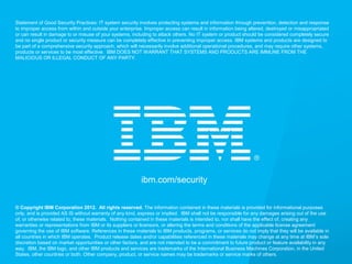 © 2013 IBM Corporation
IBM Security Systems
26
ibm.com/security
© Copyright IBM Corporation 2012. All rights reserved. The information contained in these materials is provided for informational purposes
only, and is provided AS IS without warranty of any kind, express or implied. IBM shall not be responsible for any damages arising out of the use
of, or otherwise related to, these materials. Nothing contained in these materials is intended to, nor shall have the effect of, creating any
warranties or representations from IBM or its suppliers or licensors, or altering the terms and conditions of the applicable license agreement
governing the use of IBM software. References in these materials to IBM products, programs, or services do not imply that they will be available in
all countries in which IBM operates. Product release dates and/or capabilities referenced in these materials may change at any time at IBM’s sole
discretion based on market opportunities or other factors, and are not intended to be a commitment to future product or feature availability in any
way. IBM, the IBM logo, and other IBM products and services are trademarks of the International Business Machines Corporation, in the United
States, other countries or both. Other company, product, or service names may be trademarks or service marks of others.
Statement of Good Security Practices: IT system security involves protecting systems and information through prevention, detection and response
to improper access from within and outside your enterprise. Improper access can result in information being altered, destroyed or misappropriated
or can result in damage to or misuse of your systems, including to attack others. No IT system or product should be considered completely secure
and no single product or security measure can be completely effective in preventing improper access. IBM systems and products are designed to
be part of a comprehensive security approach, which will necessarily involve additional operational procedures, and may require other systems,
products or services to be most effective. IBM DOES NOT WARRANT THAT SYSTEMS AND PRODUCTS ARE IMMUNE FROM THE
MALICIOUS OR ILLEGAL CONDUCT OF ANY PARTY.
 