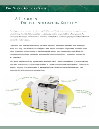 THE SHARP SECURITY SUITE



           A LEADER IN
              DIGITAL INFORMATION SECURITY

  Technology makes an ever-increasing contribution to profitability in today’s highly competitive business landscape. However, the

  same technology that enables high productivity in the workplace can easily be compromised if not sufficiently secured. The

  consequences of inadequate protection could be financial loss, identity theft, risk to intellectual property, or even fines and criminal

  charges in the most severe cases.



  Organizations spend significant capital to protect digital assets from threats, yet frequently overlook one of the most integral

  devices in use today — the office Multi-Function Peripheral (MFP). The more advanced and integrated MFPs become, the greater

  the risk to confidential information during the document’s life cycle when it is being copied, printed, scanned or faxed. For a

  comprehensive security strategy to be effective, it is imperative for organizations to demand a greater level of protection from

  MFP vulnerabilities.

  Sharp was the first to address security in digital imaging and received the first Common Criteria Validation for an MFP in 2001. Even

  today, Sharp remains the highest rated company in validated MFP products and is regarded as one of the industry’s greatest security

  innovators. Businesses and government agencies worldwide have come to depend on this level of assurance, which Sharp

  pioneered and for which it continues to set the benchmark.
 