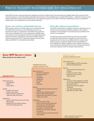 ROBUST SECURITY SOLUTIONS                                                 FOR        ANY ORGANIZATION

    Sharp MFPs have been rigorously tested and validated to provide the highest level of security protection available today. Sharp remains the first
    and only company to receive the highest achievable level of Common Criteria Validation for a complete MFP solution — Evaluation Assurance Level
    4 (EAL4). While other vendors obtain certification for only individual components of an MFP at the lowest validated level, Sharp is committed to
    delivering the most comprehensive security solutions possible.



    SECURITY FOR THE PUBLIC AND GOVERNMENT SECTORS                                PRIVATE SECTOR REGULATIONS AND PRIVACY
    With stronger control over all information access and dissemination,          Sharp MFPs provide robust, complete control over information access,
    the highest level of privacy can be confidently assured for any               transmission and tracking to facilitate compliance with stringent
    governmental agency or department. Sharp MFPs have passed the                 mandates. This will mitigate risk and help avoid any penalties or law
    most rigorous evaluations for commercial products available today,            suits for non-compliance.
    and meet the strictest requirements set forth in the National Security
    Telecommunications, Navy Marine Corps Intranet (NMCI), HSPD-12                By implementing the optional Sharp Security Suite, Sharp MFPs
    (Common Assess Card [CAC]*), Information Systems Security Policy,             can help banks and investment institutions to meet the privacy
    DISA and (NSTISSP) #11 and DoD Directive 8500.2.                              requirements of the Gramm-Leach-Bliley (GLB) Act. Insurance and
                                                                                  health providers can maintain Health Insurance Portability and
                                                                                  Accountability Act (HIPAA) compliance with confidence. Businesses
                                                                                  across all industries will benefit from the strict controls over financial
                                                                                  information required under the Sarbanes-Oxley (SOX) Act.




SHARP MFP SECURITY LEVELS                                                                                 Optimum Level
HOW SECURE DO YOU NEED TO BE?                                                                             (Includes Heightened Level)


                                                                                                          Who should use it?
                                                                                                             • Federal agencies, DOD, state offices
                                                    Heightened Level                                         • Research & Development
                                                    (Includes Standard Level)
                                                                                                          Benefits
                                                                                                             • Helps protect from attackers on
                                                    Who should use it?                                           fax lines
                                                       • Enterprise companies                                • Provides assurance claims
                                                       • Human Resources                                     • Better user access control
Standard Level                                         • Financial                                               authentication
                                                       • Accounting
                                                       • Healthcare                                       Applications
Who should use it?                                     • Insurance                                           • Common Criteria Validation (CC DSK)
   • General office                                    • Legal                                               • Fax Security (separation between fax
   • SOHO **                                           • Education                                              and network lines)
   • Public offices                                                                                          • Network Security (SSL Digital
                                                    Benefits                                                    Certificate)
Benefits                                               • Virtually eliminates latent document                • CAC User Authentication*
   • Confirms user access                                  images                                            • Meet IEEE Std. 2600™-2008
   • Protects user output                              • Helps protect stored documents
   • Adds resistance to attack from                    • Access control authentication
       malicious codes and viruses                     • Helps protect documents in transit
                                                       • Audits user activity
Applications
   • Access Control Security (account codes,        Applications
      PIN printing)                                    • Data Security Kit (DSK)
   • Network Security (IP/Mac Filtering,               • Access Control Security (LDAP and
      Port/Protocol Management)                           active directory authentication)
                                                       • Document Security (document
                                                          encryption) 128/256 BIT AES
                                                       • Network Security (data and traffic
                                                          encryption)
                                                       • Audit Trail Security (internal and third
                                                          party log file)
                                                                                                           * With the optional DCL310S or MX-EC50 kit.
                                                                                                          ** SOHO = Small Office Home Office
 