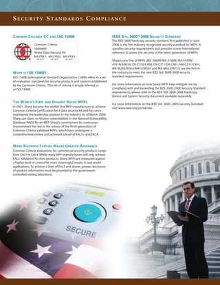 SECURITY STANDARDS COMPLIANCE


C OMMON C RITERIA-CC        AND   ISO 15408                              IEEE STD. 2600™-2008 SECURITY STANDARD
                                                                         The IEEE 2600 hardcopy security standard, first published in June
               Common Criteria                                           2008, is the first industry recognized security standard for MFPs. It
               Validated                                                 specifies security requirements and provides a new International
               Sharp Data Security Kit                                   reference to assess the security of the latest generation of MFPs.
               MX-FRX1, MX-FRX2, MX-FRX3
                 Ver. M10   Ver. M10   Ver. M10
                                                                         Sharp’s new line of MFPs (MX-2600N/MX-3100N, MX-4100N/
                                                                         4101N/5001N, DX-C310/C400, DX-C311/DX-C401, MX-C311/C401,
                                                                         MX-M283/M363/M453/M503 and MX-M623/M753) are the first in
W HAT IS ISO 15408?                                                      the industry to meet the new IEEE Std. 2600-2008 security
ISO 15408 (International Standard Organization 15408) refers to a set    standard requirements.
of evaluation standards for security products and systems established
by the Common Criteria. This set of criteria is simply referred to       For more information on how Sharp MFPs help mitigate risk by
as ISO 15408.                                                            complying with and exceeding the IEEE-2600-2008 Security Standard
                                                                         requirements, please refer to the IEEE Std. 2600-2008 Hardcopy,
                                                                         Device and System Security document available separately.
T HE W ORLD’S FIRST AND H IGHEST RATED MFPS                              For more information on the IEEE Std. 2600 -2800 Security Standard
In 2001, Sharp became the world’s first MFP manufacturer to achieve      visit www.ieee.org/portal/site.
Common Criteria Certification for a data security kit and has since
maintained the leadership position in the industry. As of March 2009,
Sharp can claim no known vulnerabilities in the National Vulnerability
Database (NVD) for an MFP. Sharp’s commitment to continuous
improvement has led to the release of the third-generation of
Common Criteria validated MFPs, which have undergone a
comprehensive review and achieved a level of EAL3+ and EAL4.


MORE RIGOROUS T ESTING MEANS GREATER ASSURANCE
Common Criteria evaluations for commercial security products range
from EAL1 to EAL4. While many MFP manufacturers still only achieve
EAL2 Validation for their products, Sharp MFPs are measured against
a higher level of criteria for more meaningful results in real-world
applications. To achieve a level of EAL3 and above, greater disclosure
of product information must be provided to the government-
controlled testing laboratory.
 