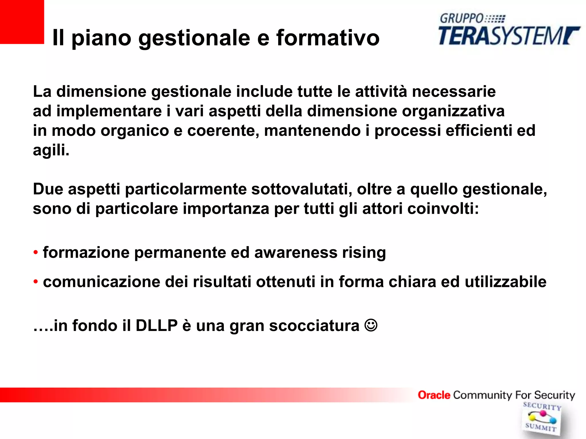 Il piano gestionale e formativo

La dimensione gestionale include tutte le attività necessarie
ad implementare i vari aspetti della dimensione organizzativa
in modo organico e coerente, mantenendo i processi efficienti ed
agili.

Due aspetti particolarmente sottovalutati, oltre a quello gestionale,
sono di particolare importanza per tutti gli attori coinvolti:

• formazione permanente ed awareness rising
• comunicazione dei risultati ottenuti in forma chiara ed utilizzabile

….in fondo il DLLP è una gran scocciatura 
 