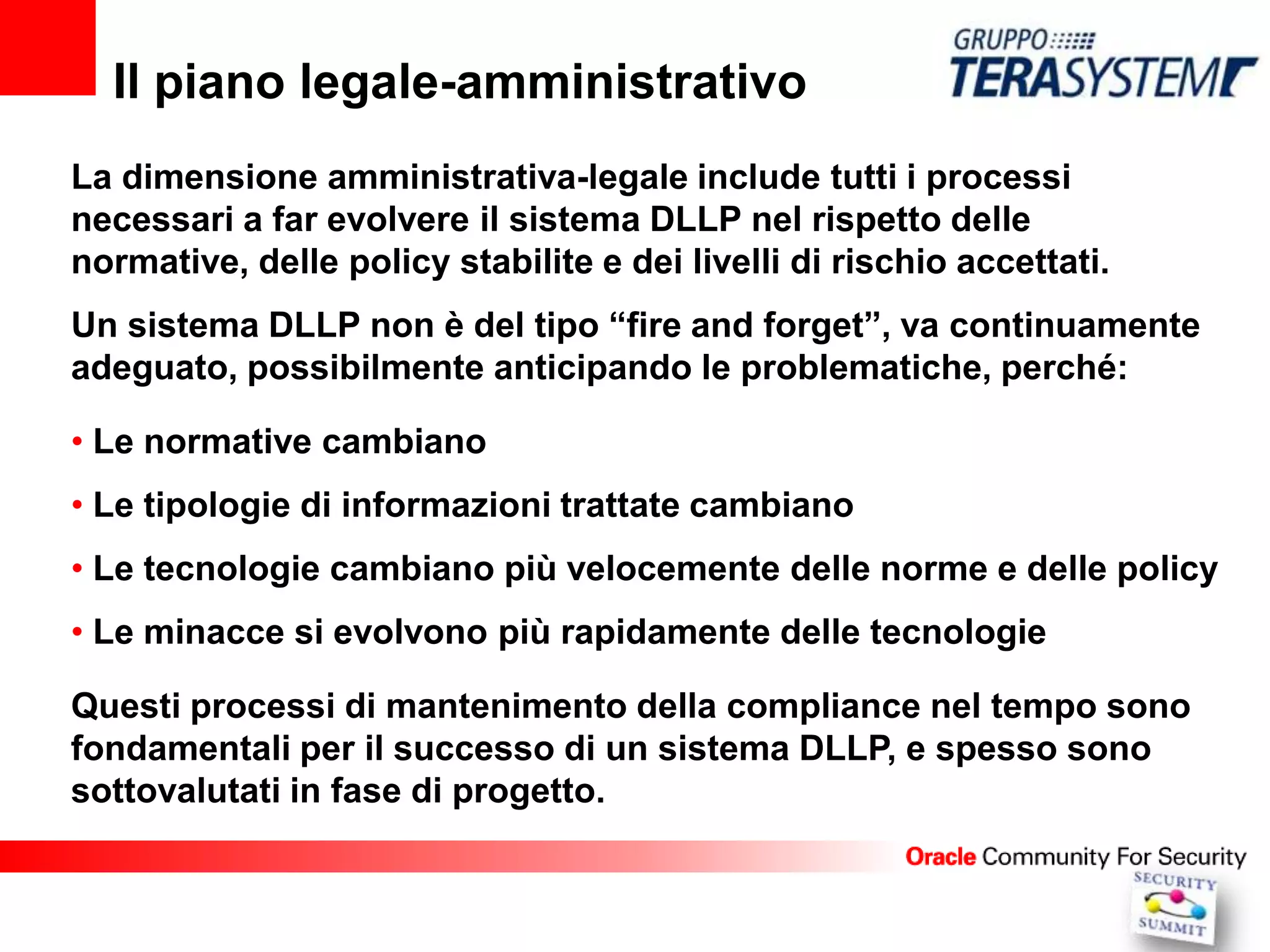 Il piano legale-amministrativo
La dimensione amministrativa-legale include tutti i processi
necessari a far evolvere il sistema DLLP nel rispetto delle
normative, delle policy stabilite e dei livelli di rischio accettati.
Un sistema DLLP non è del tipo “fire and forget”, va continuamente
adeguato, possibilmente anticipando le problematiche, perché:

• Le normative cambiano
• Le tipologie di informazioni trattate cambiano
• Le tecnologie cambiano più velocemente delle norme e delle policy
• Le minacce si evolvono più rapidamente delle tecnologie

Questi processi di mantenimento della compliance nel tempo sono
fondamentali per il successo di un sistema DLLP, e spesso sono
sottovalutati in fase di progetto.
 