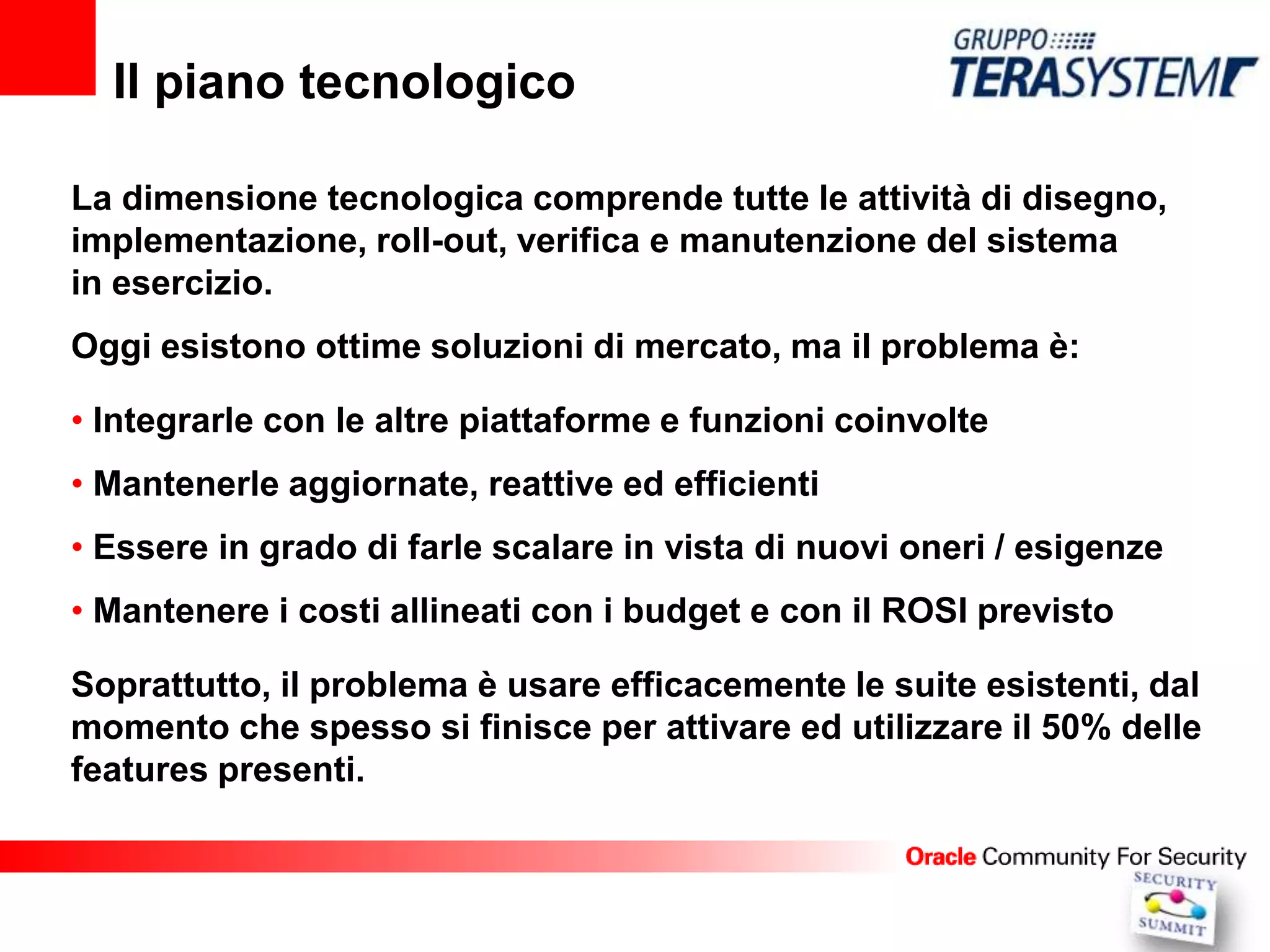 Il piano tecnologico

La dimensione tecnologica comprende tutte le attività di disegno,
implementazione, roll-out, verifica e manutenzione del sistema
in esercizio.
Oggi esistono ottime soluzioni di mercato, ma il problema è:

• Integrarle con le altre piattaforme e funzioni coinvolte
• Mantenerle aggiornate, reattive ed efficienti
• Essere in grado di farle scalare in vista di nuovi oneri / esigenze
• Mantenere i costi allineati con i budget e con il ROSI previsto

Soprattutto, il problema è usare efficacemente le suite esistenti, dal
momento che spesso si finisce per attivare ed utilizzare il 50% delle
features presenti.
 