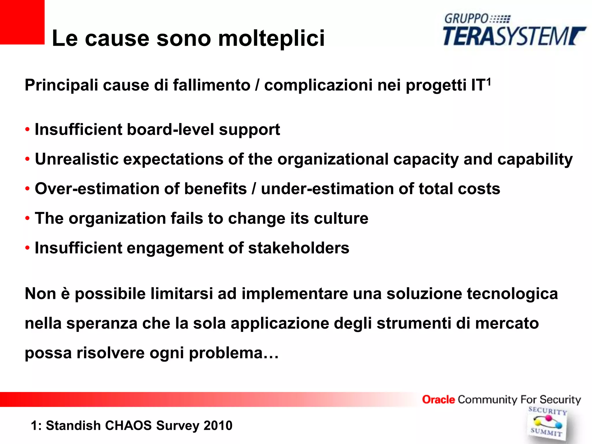 Le cause sono molteplici
Principali cause di fallimento / complicazioni nei progetti IT1

• Insufficient board-level support
• Unrealistic expectations of the organizational capacity and capability
• Over-estimation of benefits / under-estimation of total costs
• The organization fails to change its culture
• Insufficient engagement of stakeholders

Non è possibile limitarsi ad implementare una soluzione tecnologica
nella speranza che la sola applicazione degli strumenti di mercato
possa risolvere ogni problema…



1: Standish CHAOS Survey 2010
 