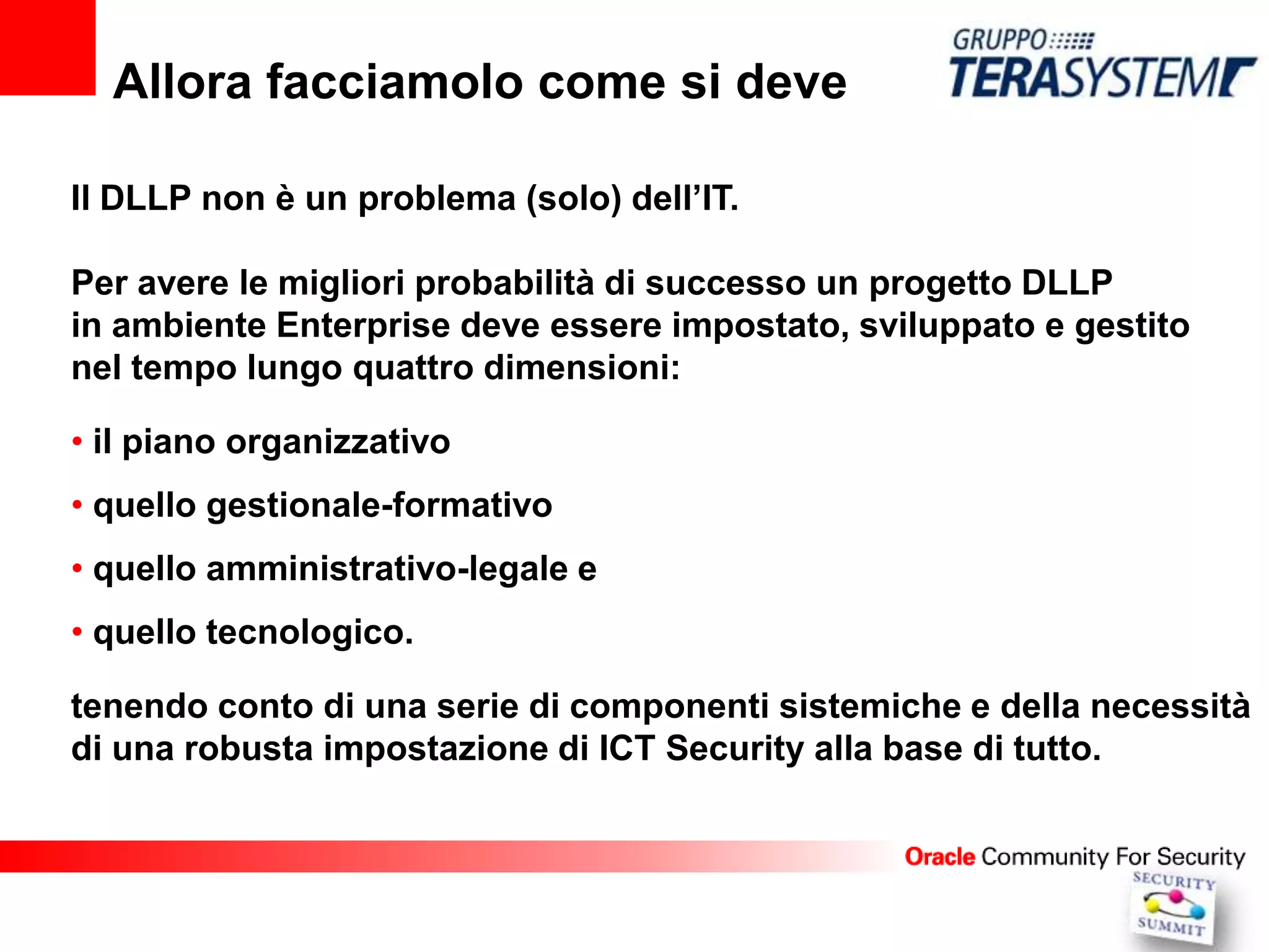 Allora facciamolo come si deve

Il DLLP non è un problema (solo) dell’IT.

Per avere le migliori probabilità di successo un progetto DLLP
in ambiente Enterprise deve essere impostato, sviluppato e gestito
nel tempo lungo quattro dimensioni:

• il piano organizzativo
• quello gestionale-formativo
• quello amministrativo-legale e
• quello tecnologico.

tenendo conto di una serie di componenti sistemiche e della necessità
di una robusta impostazione di ICT Security alla base di tutto.
 