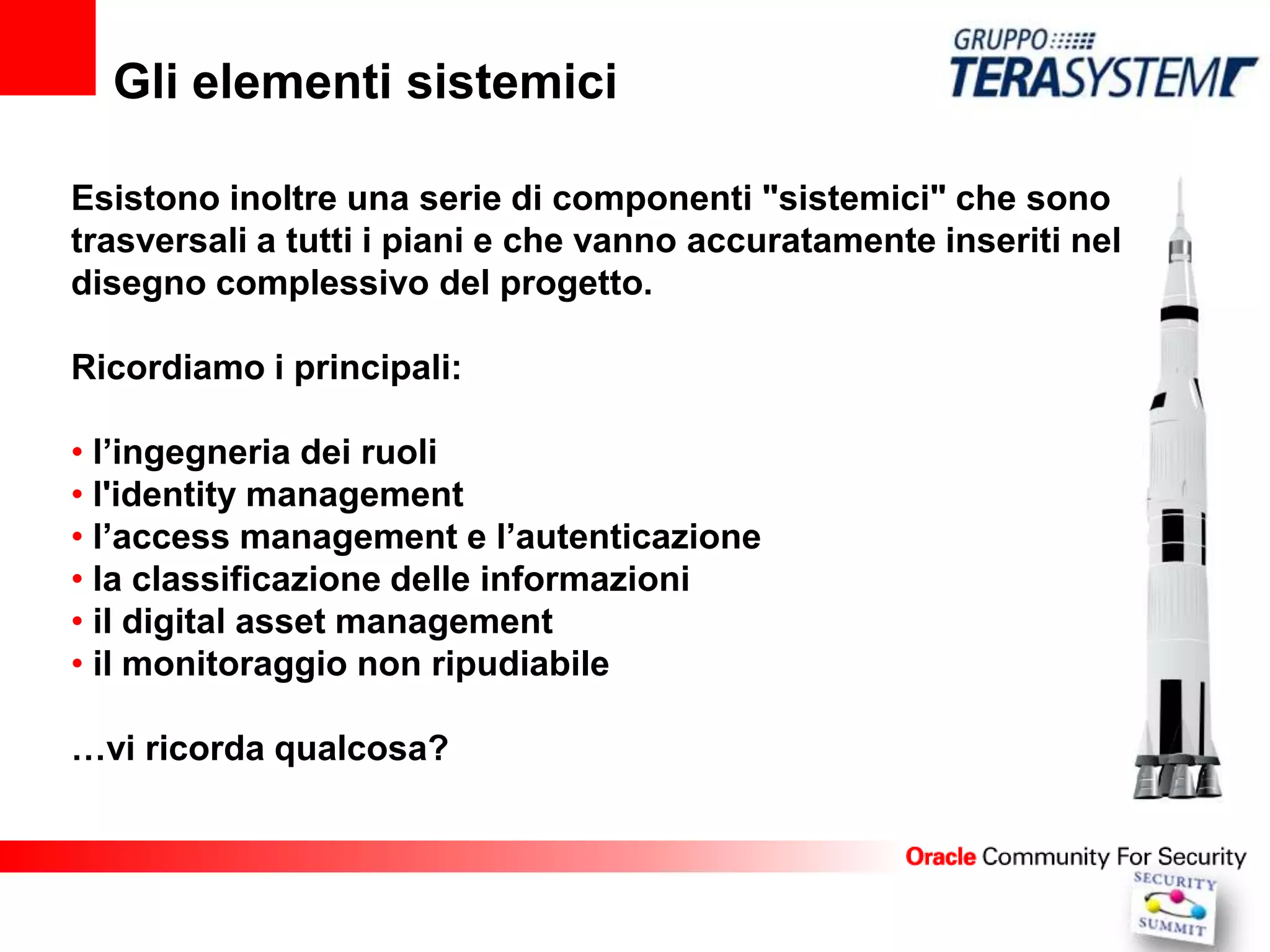 Gli elementi sistemici

Esistono inoltre una serie di componenti "sistemici" che sono
trasversali a tutti i piani e che vanno accuratamente inseriti nel
disegno complessivo del progetto.

Ricordiamo i principali:

• l’ingegneria dei ruoli
• l'identity management
• l’access management e l’autenticazione
• la classificazione delle informazioni
• il digital asset management
• il monitoraggio non ripudiabile

…vi ricorda qualcosa?
 