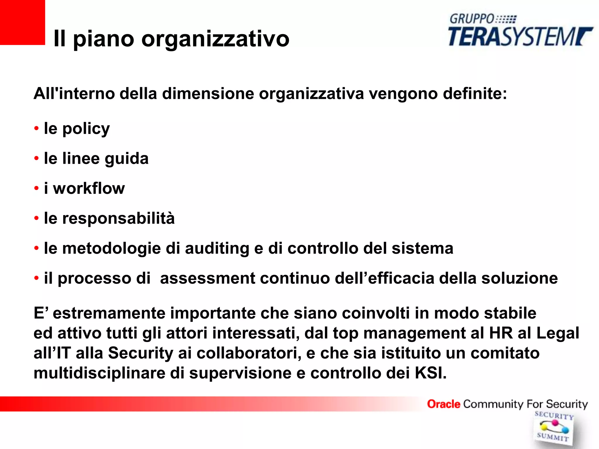 Il piano organizzativo

All'interno della dimensione organizzativa vengono definite:

• le policy
• le linee guida
• i workflow
• le responsabilità
• le metodologie di auditing e di controllo del sistema
• il processo di assessment continuo dell’efficacia della soluzione

E’ estremamente importante che siano coinvolti in modo stabile
ed attivo tutti gli attori interessati, dal top management al HR al Legal
all’IT alla Security ai collaboratori, e che sia istituito un comitato
multidisciplinare di supervisione e controllo dei KSI.
 