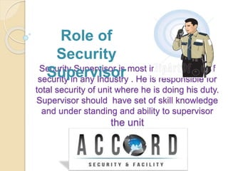 Security Supervisor is most important post of
security in any Industry . He is responsible for
total security of unit where he is doing his duty.
Supervisor should have set of skill knowledge
and under standing and ability to supervisor
the unit
Role of
Security
Supervisor
 