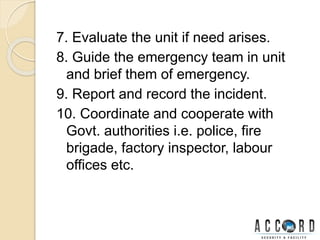 7. Evaluate the unit if need arises.
8. Guide the emergency team in unit
and brief them of emergency.
9. Report and record the incident.
10. Coordinate and cooperate with
Govt. authorities i.e. police, fire
brigade, factory inspector, labour
offices etc.
 