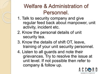 Welfare & Administration of
Personnel.
1. Talk to security company and give
regular feed back about manpower, unit
activity, incident etc.
2. Know the personal details of unit
security tea.
3. Know the details of shift OT, leave,
training of your unit security personnel.
4. Listen to all guards and note their
grievances. Try to resolve the issue at
unit level. If not possible then refer to
company & follow up.
 