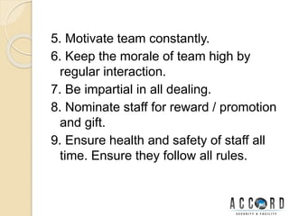 5. Motivate team constantly.
6. Keep the morale of team high by
regular interaction.
7. Be impartial in all dealing.
8. Nominate staff for reward / promotion
and gift.
9. Ensure health and safety of staff all
time. Ensure they follow all rules.
 