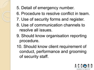 5. Detail of emergency number.
6. Procedure to resolve conflict in team.
7. Use of security forms and register.
8. Use of communication channels to
resolve all issues.
9. Should know organisation reporting
procedure.
10. Should know client requirement of
conduct, performance and grooming
of security staff.
 
