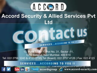 Accord Security & Allied Services Pvt
Ltd
www.accord-security.comaccordsgroup
13, Punit Tower 1, Plot No. 31, Sector -11,
CBD Belapur, Navi Mumbai- 400 614
Tel: 022 2756 3240 & 4123 0795| Tel (Board): 022 2757 4126 | Fax: 022 4123
2860
Email- info@accord-security.com | marketing@accord-security.com
 