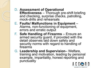 D. Assessment of Operational
Effectiveness – Thorough pre-shift briefing
and checking, surprise checks, patrolling,
mock-drills and rehearsals
E. Faults/ Malfunctions in Equipment –
Alarms, non-functioning of equipment,
errors and erratic output
F. Safe Handling of Firearms – Ensure an
armed security guard, if provided with the
detail observes laid down safety and
security norms with regard to handling of
firearms
G. Leadership and Supervision– Welfare,
training and motivation, leading by personal
example, impartiality, honest reporting and
punctuality
 
