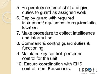 5. Proper duty roster of shift and give
duties to guard as assigned work.
6. Deploy guard with required
instrument/ equipment in required site
location.
7. Make procedure to collect intelligence
and information.
8. Command & control guard duties &
functioning.
9. Maintain key control, personnel
control for the unit.
10. Ensure coordination with EHS,
control room Personnels.
 