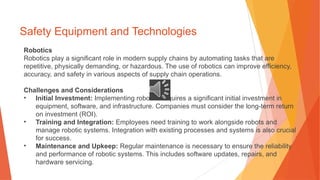 Safety Equipment and Technologies
Robotics
Robotics play a significant role in modern supply chains by automating tasks that are
repetitive, physically demanding, or hazardous. The use of robotics can improve efficiency,
accuracy, and safety in various aspects of supply chain operations.
Challenges and Considerations
• Initial Investment: Implementing robotics requires a significant initial investment in
equipment, software, and infrastructure. Companies must consider the long-term return
on investment (ROI).
• Training and Integration: Employees need training to work alongside robots and
manage robotic systems. Integration with existing processes and systems is also crucial
for success.
• Maintenance and Upkeep: Regular maintenance is necessary to ensure the reliability
and performance of robotic systems. This includes software updates, repairs, and
hardware servicing.
 