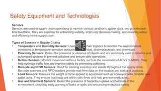 Safety Equipment and Technologies
Sensors
Sensors are used in supply chain operations to monitor various conditions, gather data, and provide real-
time feedback. They are essential for enhancing visibility, improving decision-making, and ensuring safety
and efficiency in the supply chain.
Types of Sensors in Supply Chains
• Temperature and Humidity Sensors: Used in cold chain logistics to monitor the environmental
conditions of temperature-sensitive products such as food, pharmaceuticals, and chemicals.
• Proximity Sensors: Detect the presence or absence of objects and are commonly used in robotics and
automated systems to prevent collisions and ensure safe operations.
• Motion Sensors: Monitor movement within a facility, such as the movement of AGVs or AMRs. They
help optimize traffic flow and improve safety by preventing collisions.
• Barcode and RFID Sensors: Used for tracking inventory and assets throughout the supply chain.
Barcode scanners and RFID readers provide real-time data on the location and status of products.
• Load Sensors: Measure the weight or force applied to equipment such as conveyor belts, forklifts, and
pallet jacks. They ensure that loads are within safe limits and help prevent overloading.
• Gas and Chemical Sensors: Detect the presence of hazardous gases or chemicals in the
environment, providing early warning of leaks or spills and enhancing workplace safety.
 