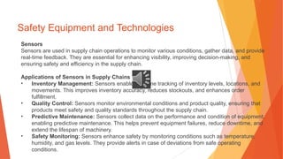 Safety Equipment and Technologies
Sensors
Sensors are used in supply chain operations to monitor various conditions, gather data, and provide
real-time feedback. They are essential for enhancing visibility, improving decision-making, and
ensuring safety and efficiency in the supply chain.
Applications of Sensors in Supply Chains
• Inventory Management: Sensors enable real-time tracking of inventory levels, locations, and
movements. This improves inventory accuracy, reduces stockouts, and enhances order
fulfillment.
• Quality Control: Sensors monitor environmental conditions and product quality, ensuring that
products meet safety and quality standards throughout the supply chain.
• Predictive Maintenance: Sensors collect data on the performance and condition of equipment,
enabling predictive maintenance. This helps prevent equipment failures, reduce downtime, and
extend the lifespan of machinery.
• Safety Monitoring: Sensors enhance safety by monitoring conditions such as temperature,
humidity, and gas levels. They provide alerts in case of deviations from safe operating
conditions.
 