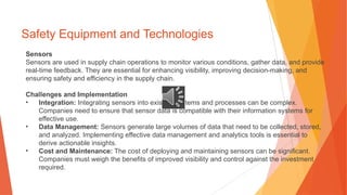 Safety Equipment and Technologies
Sensors
Sensors are used in supply chain operations to monitor various conditions, gather data, and provide
real-time feedback. They are essential for enhancing visibility, improving decision-making, and
ensuring safety and efficiency in the supply chain.
Challenges and Implementation
• Integration: Integrating sensors into existing systems and processes can be complex.
Companies need to ensure that sensor data is compatible with their information systems for
effective use.
• Data Management: Sensors generate large volumes of data that need to be collected, stored,
and analyzed. Implementing effective data management and analytics tools is essential to
derive actionable insights.
• Cost and Maintenance: The cost of deploying and maintaining sensors can be significant.
Companies must weigh the benefits of improved visibility and control against the investment
required.
 