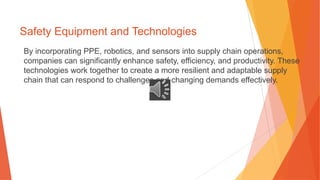 Safety Equipment and Technologies
By incorporating PPE, robotics, and sensors into supply chain operations,
companies can significantly enhance safety, efficiency, and productivity. These
technologies work together to create a more resilient and adaptable supply
chain that can respond to challenges and changing demands effectively.
 