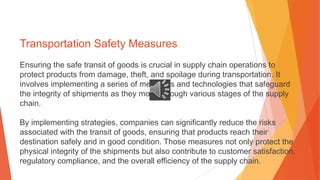 Transportation Safety Measures
Ensuring the safe transit of goods is crucial in supply chain operations to
protect products from damage, theft, and spoilage during transportation. It
involves implementing a series of measures and technologies that safeguard
the integrity of shipments as they move through various stages of the supply
chain.
By implementing strategies, companies can significantly reduce the risks
associated with the transit of goods, ensuring that products reach their
destination safely and in good condition. Those measures not only protect the
physical integrity of the shipments but also contribute to customer satisfaction,
regulatory compliance, and the overall efficiency of the supply chain.
 