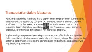 Transportation Safety Measures
Handling hazardous materials in the supply chain requires strict adherence to
safety protocols, regulatory compliance, and specialized training to prevent
accidents, protect workers, and safeguard the environment. Hazardous
materials (hazmat) include substances that are flammable, toxic, corrosive,
explosive, or otherwise dangerous if not managed properly.
Implementing comprehensive safety measures, can effectively manage the
risks associated with hazardous materials in the supply chain. This ensures the
safety of employees, protects the environment, and ensures compliance with
regulatory requirements.
 