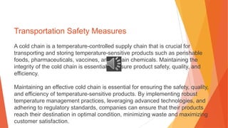 Transportation Safety Measures
A cold chain is a temperature-controlled supply chain that is crucial for
transporting and storing temperature-sensitive products such as perishable
foods, pharmaceuticals, vaccines, and certain chemicals. Maintaining the
integrity of the cold chain is essential to ensure product safety, quality, and
efficiency.
Maintaining an effective cold chain is essential for ensuring the safety, quality,
and efficiency of temperature-sensitive products. By implementing robust
temperature management practices, leveraging advanced technologies, and
adhering to regulatory standards, companies can ensure that their products
reach their destination in optimal condition, minimizing waste and maximizing
customer satisfaction.
 