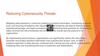 Reducing Cybersecurity Threats
Mitigating data breaches is critical for protecting sensitive information, maintaining customer
trust, and ensuring compliance with regulations. Data breaches can lead to financial losses,
reputational damage, and legal consequences. Implementing best practices for data security
helps minimize the risk of breaches and enhances the overall security posture of an
organization.
By implementing best practices, organizations can significantly reduce the risk of data
breaches and protect sensitive information from unauthorized access, loss, or theft. A
proactive approach to data security, combined with a strong security culture, is essential for
mitigating risks and maintaining the trust of customers and stakeholders.
 