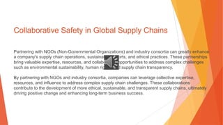 Collaborative Safety in Global Supply Chains
Partnering with NGOs (Non-Governmental Organizations) and industry consortia can greatly enhance
a company's supply chain operations, sustainability efforts, and ethical practices. These partnerships
bring valuable expertise, resources, and collaborative opportunities to address complex challenges
such as environmental sustainability, human rights, and supply chain transparency.
By partnering with NGOs and industry consortia, companies can leverage collective expertise,
resources, and influence to address complex supply chain challenges. These collaborations
contribute to the development of more ethical, sustainable, and transparent supply chains, ultimately
driving positive change and enhancing long-term business success.
 