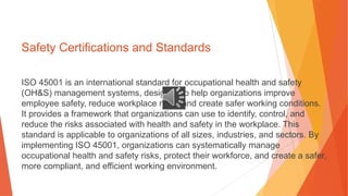 Safety Certifications and Standards
ISO 45001 is an international standard for occupational health and safety
(OH&S) management systems, designed to help organizations improve
employee safety, reduce workplace risks, and create safer working conditions.
It provides a framework that organizations can use to identify, control, and
reduce the risks associated with health and safety in the workplace. This
standard is applicable to organizations of all sizes, industries, and sectors. By
implementing ISO 45001, organizations can systematically manage
occupational health and safety risks, protect their workforce, and create a safer,
more compliant, and efficient working environment.
 