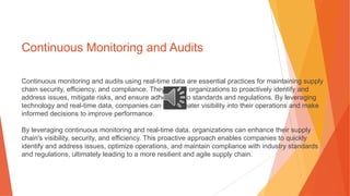 Continuous Monitoring and Audits
Continuous monitoring and audits using real-time data are essential practices for maintaining supply
chain security, efficiency, and compliance. They enable organizations to proactively identify and
address issues, mitigate risks, and ensure adherence to standards and regulations. By leveraging
technology and real-time data, companies can gain greater visibility into their operations and make
informed decisions to improve performance.
By leveraging continuous monitoring and real-time data, organizations can enhance their supply
chain's visibility, security, and efficiency. This proactive approach enables companies to quickly
identify and address issues, optimize operations, and maintain compliance with industry standards
and regulations, ultimately leading to a more resilient and agile supply chain.
 