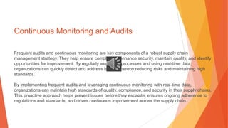 Continuous Monitoring and Audits
Frequent audits and continuous monitoring are key components of a robust supply chain
management strategy. They help ensure compliance, enhance security, maintain quality, and identify
opportunities for improvement. By regularly assessing processes and using real-time data,
organizations can quickly detect and address issues, thereby reducing risks and maintaining high
standards.
By implementing frequent audits and leveraging continuous monitoring with real-time data,
organizations can maintain high standards of quality, compliance, and security in their supply chains.
This proactive approach helps prevent issues before they escalate, ensures ongoing adherence to
regulations and standards, and drives continuous improvement across the supply chain.
 