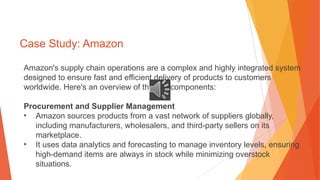 Case Study: Amazon
Amazon's supply chain operations are a complex and highly integrated system
designed to ensure fast and efficient delivery of products to customers
worldwide. Here's an overview of the key components:
Procurement and Supplier Management
• Amazon sources products from a vast network of suppliers globally,
including manufacturers, wholesalers, and third-party sellers on its
marketplace.
• It uses data analytics and forecasting to manage inventory levels, ensuring
high-demand items are always in stock while minimizing overstock
situations.
 