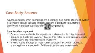 Case Study: Amazon
Amazon's supply chain operations are a complex and highly integrated system
designed to ensure fast and efficient delivery of products to customers
worldwide. Here's an overview of the key components:
Inventory Management
• Amazon uses sophisticated algorithms and machine learning to predict
demand and optimize inventory levels. This helps in minimizing stockouts
and reducing the holding costs of inventory.
• The company employs a "just-in-time" approach for certain products,
ensuring they are stocked in fulfillment centers only when needed.
 