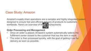 Case Study: Amazon
Amazon's supply chain operations are a complex and highly integrated system
designed to ensure fast and efficient delivery of products to customers
worldwide. Here's an overview of the key components:
Order Processing and Management
• Once an order is placed, Amazon's system automatically selects the
fulfillment center closest to the customer that has the item in stock.
• The order is then processed quickly, with the goal of getting it out for
delivery as soon as possible.
 