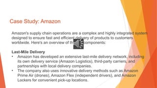 Case Study: Amazon
Amazon's supply chain operations are a complex and highly integrated system
designed to ensure fast and efficient delivery of products to customers
worldwide. Here's an overview of the key components:
Last-Mile Delivery
• Amazon has developed an extensive last-mile delivery network, including
its own delivery service (Amazon Logistics), third-party carriers, and
partnerships with local delivery companies.
• The company also uses innovative delivery methods such as Amazon
Prime Air (drones), Amazon Flex (independent drivers), and Amazon
Lockers for convenient pick-up locations.
 