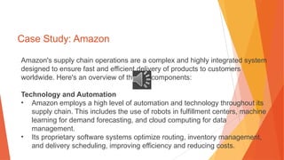 Case Study: Amazon
Amazon's supply chain operations are a complex and highly integrated system
designed to ensure fast and efficient delivery of products to customers
worldwide. Here's an overview of the key components:
Technology and Automation
• Amazon employs a high level of automation and technology throughout its
supply chain. This includes the use of robots in fulfillment centers, machine
learning for demand forecasting, and cloud computing for data
management.
• Its proprietary software systems optimize routing, inventory management,
and delivery scheduling, improving efficiency and reducing costs.
 